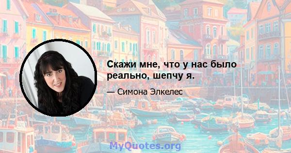 Скажи мне, что у нас было реально, шепчу я.