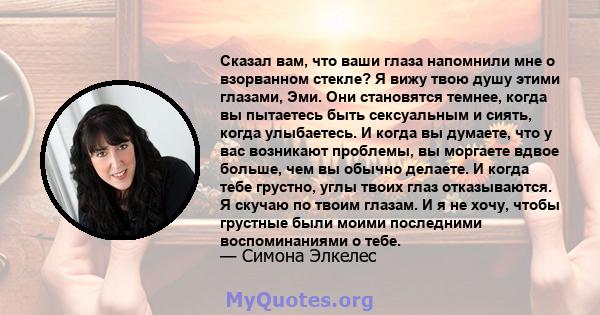 Сказал вам, что ваши глаза напомнили мне о взорванном стекле? Я вижу твою душу этими глазами, Эми. Они становятся темнее, когда вы пытаетесь быть сексуальным и сиять, когда улыбаетесь. И когда вы думаете, что у вас