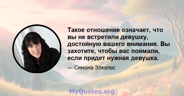 Такое отношение означает, что вы не встретили девушку, достойную вашего внимания. Вы захотите, чтобы вас поймали, если придет нужная девушка.