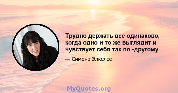 Трудно держать все одинаково, когда одно и то же выглядит и чувствует себя так по -другому