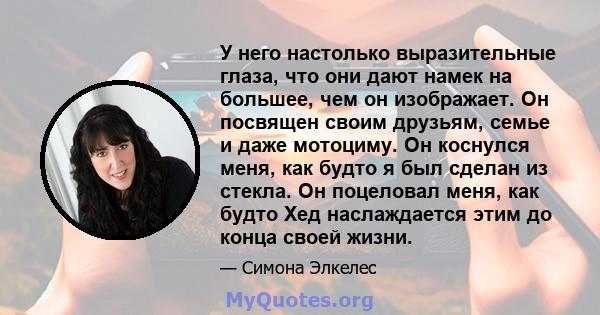 У него настолько выразительные глаза, что они дают намек на большее, чем он изображает. Он посвящен своим друзьям, семье и даже мотоциму. Он коснулся меня, как будто я был сделан из стекла. Он поцеловал меня, как будто