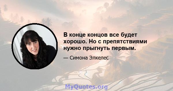 В конце концов все будет хорошо. Но с препятствиями нужно прыгнуть первым.