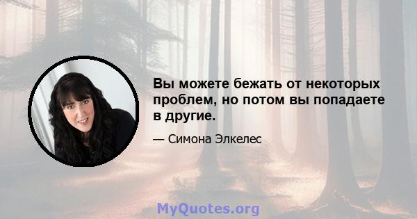 Вы можете бежать от некоторых проблем, но потом вы попадаете в другие.