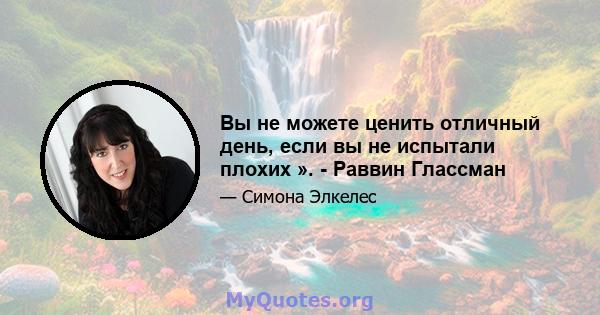 Вы не можете ценить отличный день, если вы не испытали плохих ». - Раввин Глассман