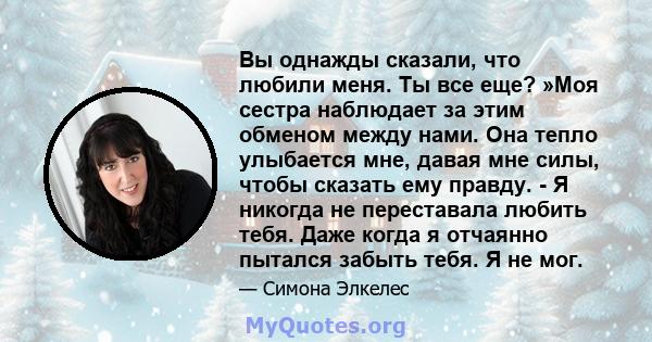 Вы однажды сказали, что любили меня. Ты все еще? »Моя сестра наблюдает за этим обменом между нами. Она тепло улыбается мне, давая мне силы, чтобы сказать ему правду. - Я никогда не переставала любить тебя. Даже когда я