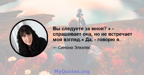 Вы следуете за мной? » - спрашивает она, но не встречает мой взгляд.« Да, - говорю я.