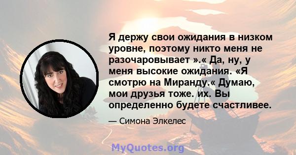 Я держу свои ожидания в низком уровне, поэтому никто меня не разочаровывает ».« Да, ну, у меня высокие ожидания. «Я смотрю на Миранду.« Думаю, мои друзья тоже. их. Вы определенно будете счастливее.