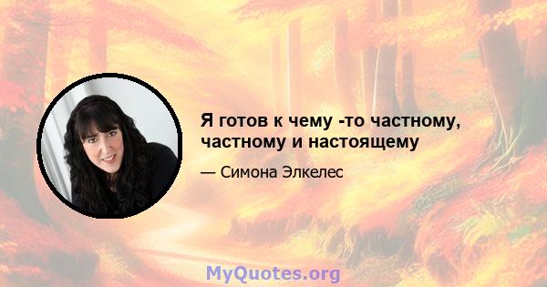 Я готов к чему -то частному, частному и настоящему