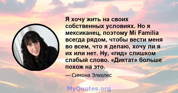 Я хочу жить на своих собственных условиях. Но я мексиканец, поэтому Mi Familia всегда рядом, чтобы вести меня во всем, что я делаю, хочу ли я их или нет. Ну, «гид» слишком слабый слово. «Диктат» больше похож на это.