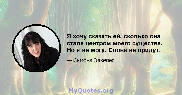 Я хочу сказать ей, сколько она стала центром моего существа. Но я не могу. Слова не придут.