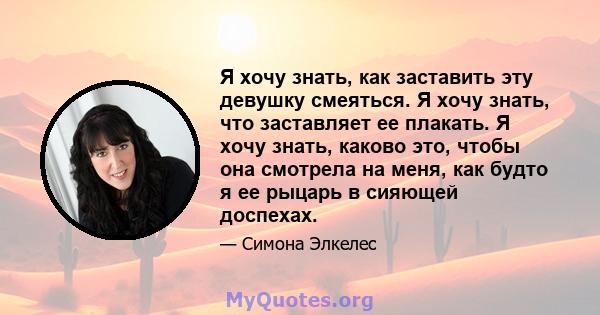 Я хочу знать, как заставить эту девушку смеяться. Я хочу знать, что заставляет ее плакать. Я хочу знать, каково это, чтобы она смотрела на меня, как будто я ее рыцарь в сияющей доспехах.