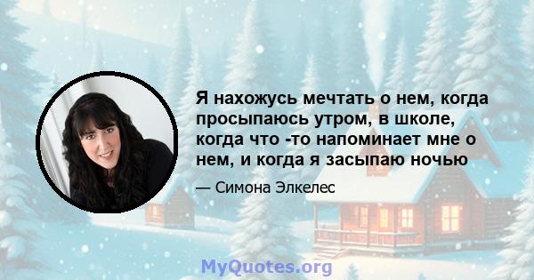 Я нахожусь мечтать о нем, когда просыпаюсь утром, в школе, когда что -то напоминает мне о нем, и когда я засыпаю ночью