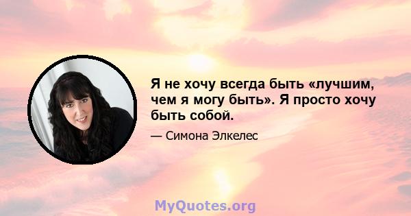 Я не хочу всегда быть «лучшим, чем я могу быть». Я просто хочу быть собой.