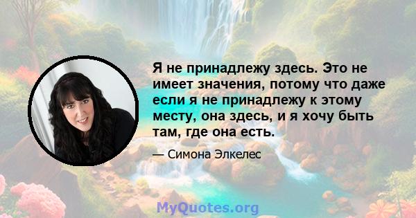 Я не принадлежу здесь. Это не имеет значения, потому что даже если я не принадлежу к этому месту, она здесь, и я хочу быть там, где она есть.