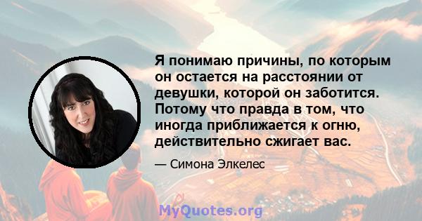 Я понимаю причины, по которым он остается на расстоянии от девушки, которой он заботится. Потому что правда в том, что иногда приближается к огню, действительно сжигает вас.