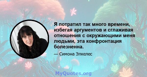 Я потратил так много времени, избегая аргументов и сглаживая отношения с окружающими меня людьми, эта конфронтация болезненна.