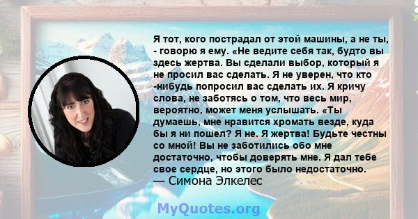 Я тот, кого пострадал от этой машины, а не ты, - говорю я ему. «Не ведите себя так, будто вы здесь жертва. Вы сделали выбор, который я не просил вас сделать. Я не уверен, что кто -нибудь попросил вас сделать их. Я кричу 