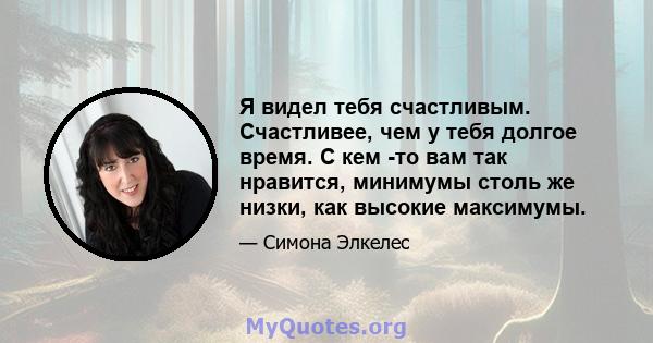 Я видел тебя счастливым. Счастливее, чем у тебя долгое время. С кем -то вам так нравится, минимумы столь же низки, как высокие максимумы.