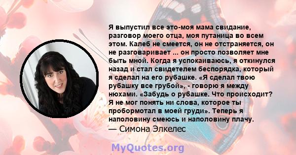 Я выпустил все это-моя мама свидание, разговор моего отца, моя путаница во всем этом. Калеб не смеется, он не отстраняется, он не разговаривает ... он просто позволяет мне быть мной. Когда я успокаиваюсь, я откинулся