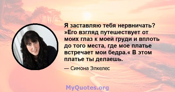 Я заставляю тебя нервничать? »Его взгляд путешествует от моих глаз к моей груди и вплоть до того места, где мое платье встречает мои бедра.« В этом платье ты делаешь.