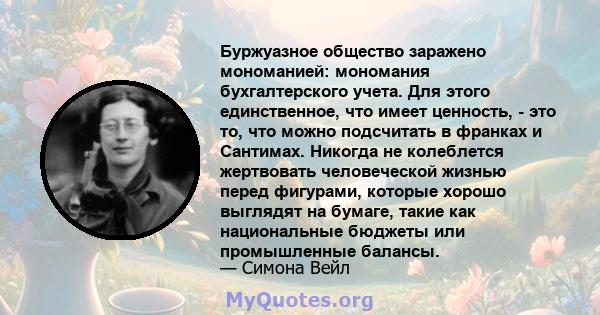 Буржуазное общество заражено мономанией: мономания бухгалтерского учета. Для этого единственное, что имеет ценность, - это то, что можно подсчитать в франках и Сантимах. Никогда не колеблется жертвовать человеческой