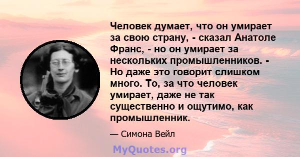 Человек думает, что он умирает за свою страну, - сказал Анатоле Франс, - но он умирает за нескольких промышленников. - Но даже это говорит слишком много. То, за что человек умирает, даже не так существенно и ощутимо,