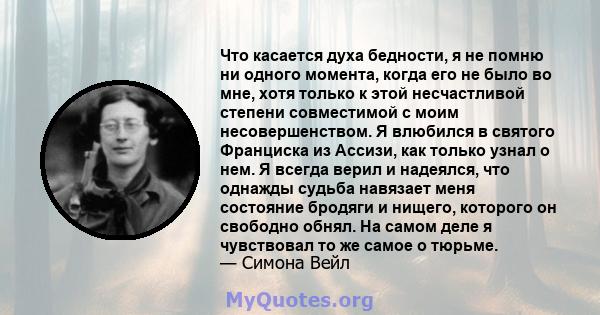 Что касается духа бедности, я не помню ни одного момента, когда его не было во мне, хотя только к этой несчастливой степени совместимой с моим несовершенством. Я влюбился в святого Франциска из Ассизи, как только узнал