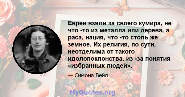 Евреи взяли за своего кумира, не что -то из металла или дерева, а раса, нация, что -то столь же земное. Их религия, по сути, неотделима от такого идолопоклонства, из -за понятия «избранных людей».