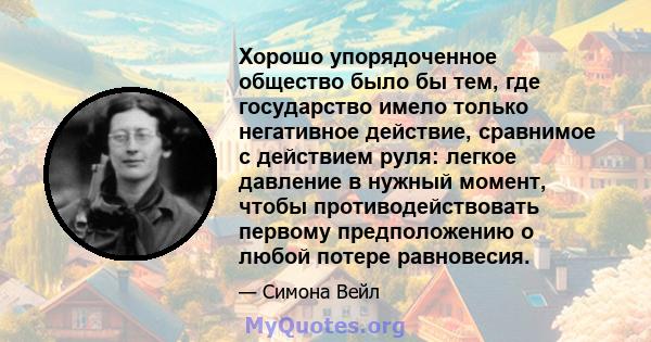 Хорошо упорядоченное общество было бы тем, где государство имело только негативное действие, сравнимое с действием руля: легкое давление в нужный момент, чтобы противодействовать первому предположению о любой потере