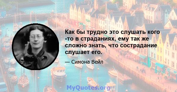 Как бы трудно это слушать кого -то в страданиях, ему так же сложно знать, что сострадание слушает его.