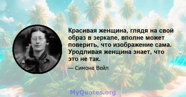 Красивая женщина, глядя на свой образ в зеркале, вполне может поверить, что изображение сама. Уродливая женщина знает, что это не так.