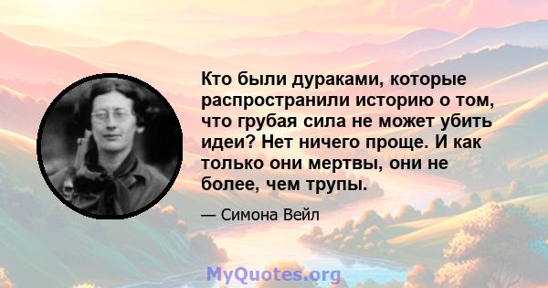 Кто были дураками, которые распространили историю о том, что грубая сила не может убить идеи? Нет ничего проще. И как только они мертвы, они не более, чем трупы.