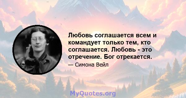 Любовь соглашается всем и командует только тем, кто соглашается. Любовь - это отречение. Бог отрекается.