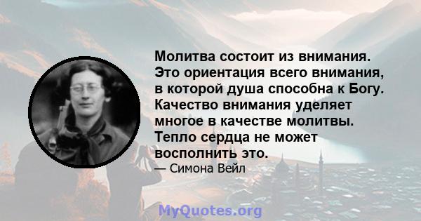 Молитва состоит из внимания. Это ориентация всего внимания, в которой душа способна к Богу. Качество внимания уделяет многое в качестве молитвы. Тепло сердца не может восполнить это.