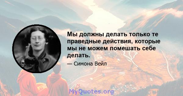 Мы должны делать только те праведные действия, которые мы не можем помешать себе делать.