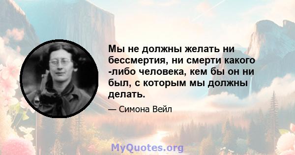 Мы не должны желать ни бессмертия, ни смерти какого -либо человека, кем бы он ни был, с которым мы должны делать.