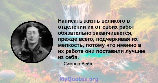 Написать жизнь великого в отделении их от своих работ обязательно заканчивается, прежде всего, подчеркивая их мелкость, потому что именно в их работе они поставили лучшее из себя.