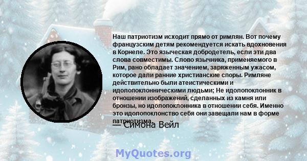 Наш патриотизм исходит прямо от римлян. Вот почему французским детям рекомендуется искать вдохновения в Корнеле. Это языческая добродетель, если эти два слова совместимы. Слово язычника, применяемого в Рим, рано