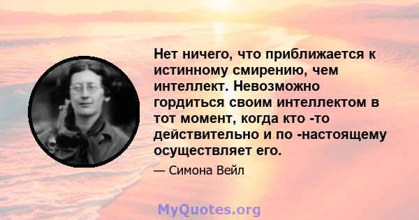 Нет ничего, что приближается к истинному смирению, чем интеллект. Невозможно гордиться своим интеллектом в тот момент, когда кто -то действительно и по -настоящему осуществляет его.