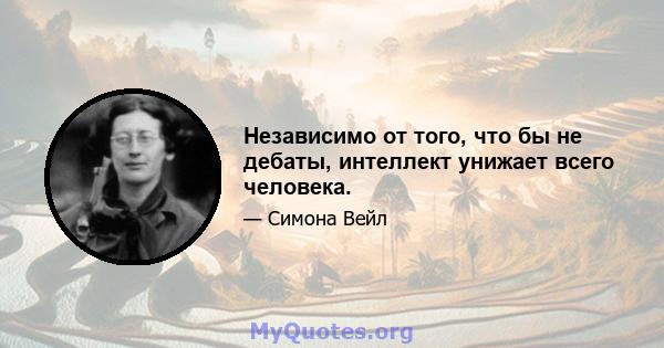 Независимо от того, что бы не дебаты, интеллект унижает всего человека.