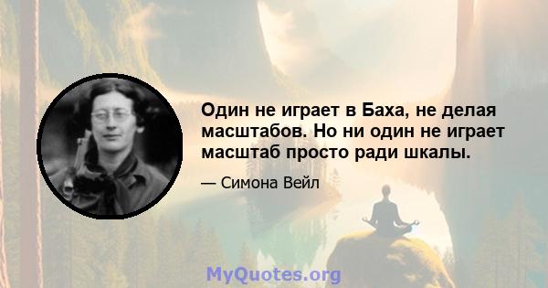 Один не играет в Баха, не делая масштабов. Но ни один не играет масштаб просто ради шкалы.