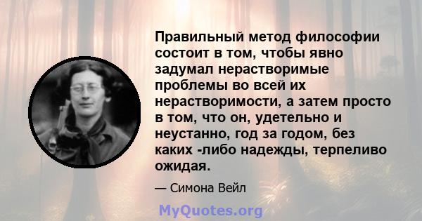 Правильный метод философии состоит в том, чтобы явно задумал нерастворимые проблемы во всей их нерастворимости, а затем просто в том, что он, удетельно и неустанно, год за годом, без каких -либо надежды, терпеливо