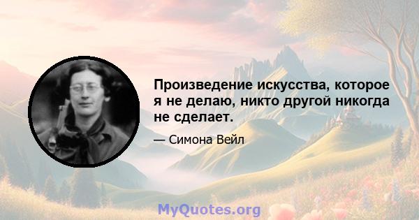 Произведение искусства, которое я не делаю, никто другой никогда не сделает.