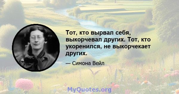 Тот, кто вырвал себя, выкорчевал других. Тот, кто укоренился, не выкорчекает других.