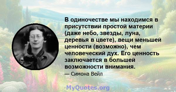 В одиночестве мы находимся в присутствии простой материи (даже небо, звезды, луна, деревья в цвете), вещи меньшей ценности (возможно), чем человеческий дух. Его ценность заключается в большей возможности внимания.