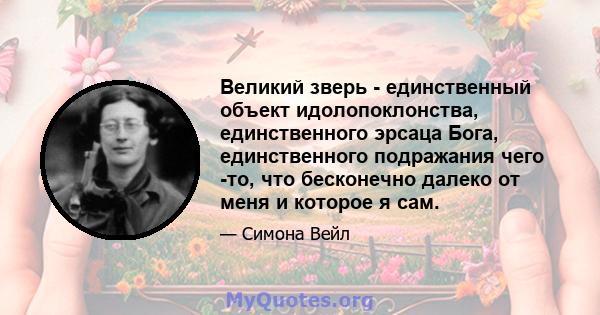 Великий зверь - единственный объект идолопоклонства, единственного эрсаца Бога, единственного подражания чего -то, что бесконечно далеко от меня и которое я сам.