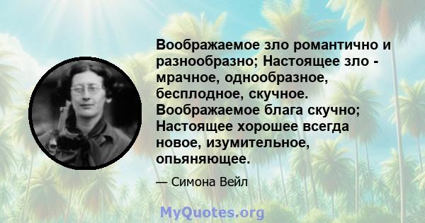 Воображаемое зло романтично и разнообразно; Настоящее зло - мрачное, однообразное, бесплодное, скучное. Воображаемое блага скучно; Настоящее хорошее всегда новое, изумительное, опьяняющее.