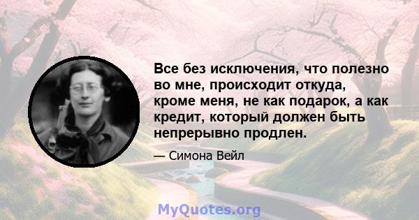 Все без исключения, что полезно во мне, происходит откуда, кроме меня, не как подарок, а как кредит, который должен быть непрерывно продлен.