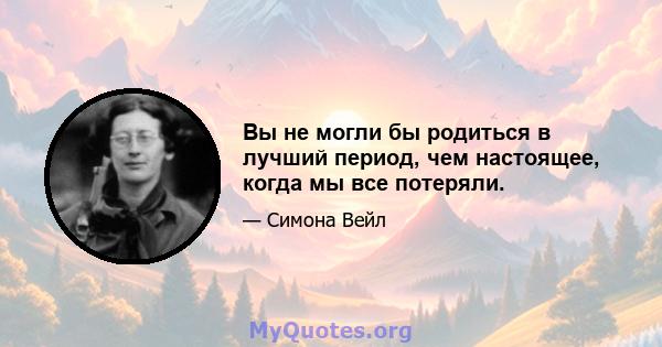 Вы не могли бы родиться в лучший период, чем настоящее, когда мы все потеряли.