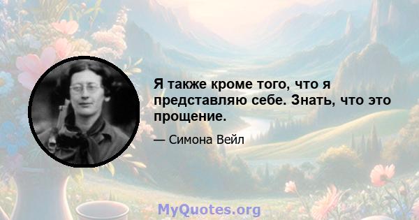 Я также кроме того, что я представляю себе. Знать, что это прощение.